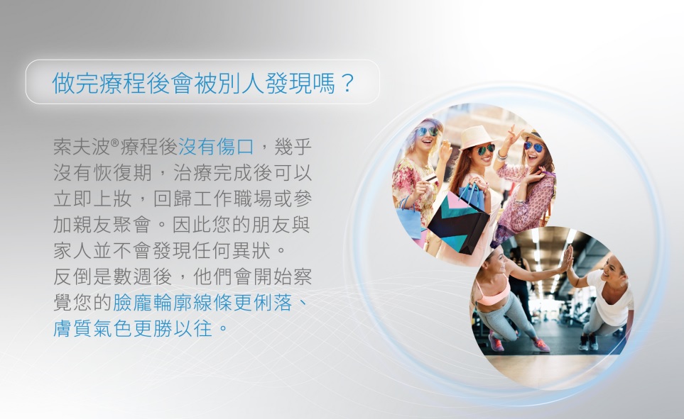 索夫波®屬於非侵入性療程,治療後沒有傷口,幾乎沒有修復期,可立即進行肌膚保養與上妝。部分患者可能出現局部輕微泛紅或腫脹,此乃正常現象,靜待1-3天即自動消退。